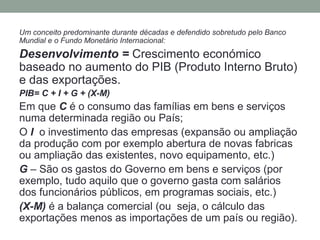 Um conceito predominante durante décadas e defendido sobretudo pelo Banco
Mundial e o Fundo Monetário Internacional:
Desenvolvimento = Crescimento económico
baseado no aumento do PIB (Produto Interno Bruto)
e das exportações.
PIB= C + I + G + (X-M)
Em que C é o consumo das famílias em bens e serviços
numa determinada região ou País;
O I o investimento das empresas (expansão ou ampliação
da produção com por exemplo abertura de novas fabricas
ou ampliação das existentes, novo equipamento, etc.)
G – São os gastos do Governo em bens e serviços (por
exemplo, tudo aquilo que o governo gasta com salários
dos funcionários públicos, em programas sociais, etc.)
(X-M) é a balança comercial (ou seja, o cálculo das
exportações menos as importações de um país ou região).
 