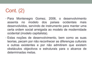 Cont. (2)
• Para Montenegro Gomez, 2006, o desenvolvimento
assenta no modelo dos países ocidentais mais
desenvolvidos, servindo de instrumento para manter uma
certa ordem social arreigada ao modelo de modernidade
ocidental (modelo capitalista).
• Estas noções de desenvolvimento, bem como as suas
teorias, pecam por não reconhecer as diferenças culturais
e outras existentes e por não admitirem que existem
obstáculos objectivos e estruturais para o alcance de
determinadas metas.
 