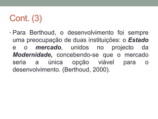 Cont. (3)
• Para Berthoud, o desenvolvimento foi sempre
uma preocupação de duas instituições: o Estado
e o mercado, unidos no projecto da
Modernidade, concebendo-se que o mercado
seria a única opção viável para o
desenvolvimento. (Berthoud, 2000).
 