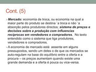 Cont. (5)
Mercado: economia de troca, ou economia na qual a
maior parte do produto se destina `a troca e não `a
absorção pelos produtores directos; sistema de preços e
decisões sobre a produção com influencias
reciprocas em vendedores e compradores. No texto
entendido como o sistema que liga produtores,
vendedores e compradores.
A economia de mercado está assente em alguns
pressupostos, sendo um deles o de que os mercados se
auto-regulam na base do equilíbrio entre a oferta e a
procura – os preços aumentam quando existe uma
grande demanda e a oferta é pouca ou vice-versa.
 