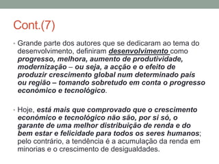 Cont.(7)
• Grande parte dos autores que se dedicaram ao tema do
desenvolvimento, definiram desenvolvimento como
progresso, melhora, aumento de produtividade,
modernização – ou seja, a acção e o efeito de
produzir crescimento global num determinado país
ou região – tomando sobretudo em conta o progresso
económico e tecnológico.
• Hoje, está mais que comprovado que o crescimento
económico e tecnológico não são, por si só, o
garante de uma melhor distribuição de renda e do
bem estar e felicidade para todos os seres humanos;
pelo contrário, a tendência é a acumulação da renda em
minorias e o crescimento de desigualdades.
 