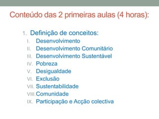 Conteúdo das 2 primeiras aulas (4 horas):
1. Definição de conceitos:
I. Desenvolvimento
II. Desenvolvimento Comunitário
III. Desenvolvimento Sustentável
IV. Pobreza
V. Desigualdade
VI. Exclusão
VII. Sustentabilidade
VIII.Comunidade
IX. Participação e Acção colectiva
 
