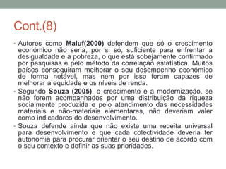 Cont.(8)
• Autores como Maluf(2000) defendem que só o crescimento
económico não seria, por si só, suficiente para enfrentar a
desigualdade e a pobreza, o que está sobejamente confirmado
por pesquisas e pelo método da correlação estatística. Muitos
países conseguiram melhorar o seu desempenho económico
de forma notável, mas nem por isso foram capazes de
melhorar a equidade e os níveis de renda.
• Segundo Souza (2005), o crescimento e a modernização, se
não forem acompanhados por uma distribuição da riqueza
socialmente produzida e pelo atendimento das necessidades
materiais e não-materiais elementares, não deveriam valer
como indicadores do desenvolvimento.
• Souza defende ainda que não existe uma receita universal
para desenvolvimento e que cada colectividade deveria ter
autonomia para procurar orientar o seu destino de acordo com
o seu contexto e definir as suas prioridades.
 