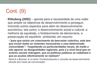 Cont. (9)
• Kliksberg (2002) – aponta para a necessidade de uma visão
que amplie os objectivos de desenvolvimento a perseguir,
incluindo outros aspectos para além do desenvolvimento
económico, tais como: o desenvolvimento social e cultural, a
melhoria da equidade, o fortalecimento da democracia, a
preservação do equilíbrio ambiental, em resumo:
-”para que exista um crescimento do bem-estar colectivo, este tem
que incluir todas as vertentes necessárias a uma determinada
comunidade”, “respeitando as particularidades locais, de modo a
não agravar as desigualdades regionais, pois é a nível local que os
actores sociais interagem, que as políticas públicas se viabilizam e
que as acções efectivamente se realizam” .
Rech,E e Buenes, K no texto “Contextualizando o conceito de desenvolvimento
através dos meios de comunicação”
 