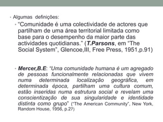 • Algumas definições:
• “Comunidade é uma colectividade de actores que
partilham de uma área territorial limitada como
base para o desempenho da maior parte das
actividades quotidianas.” (T.Parsons, em “The
Social System”, Glencoe,III, Free Press, 1951,p.91)
• Mercer,B.E: “Uma comunidade humana é um agregado
de pessoas funcionalmente relacionadas que vivem
numa determinada localização geográfica, em
determinada época, partilham uma cultura comum,
estão inseridas numa estrutura social e revelam uma
conscientização de sua singularidade e identidade
distinta como grupo” (“The American Community”, New York,
Random House, 1956, p.27)
 