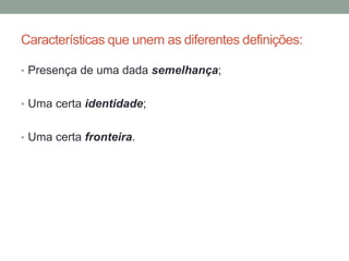 Características que unem as diferentes definições:
• Presença de uma dada semelhança;
• Uma certa identidade;
• Uma certa fronteira.
 