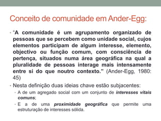 Conceito de comunidade em Ander-Egg:
• “A comunidade é um agrupamento organizado de
pessoas que se percebem como unidade social, cujos
elementos participam de algum interesse, elemento,
objectivo ou função comum, com consciência de
pertença, situados numa área geográfica na qual a
pluralidade de pessoas interage mais intensamente
entre si do que noutro contexto.” (Ander-Egg, 1980:
45)
• Nesta definição duas ideias chave estão subjacentes:
• A de um agregado social com um conjunto de interesses vitais
comuns;
• E a de uma proximidade geográfica que permite uma
estruturação de interesses sólida.
 