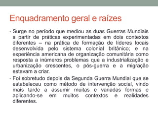 Enquadramento geral e raízes
• Surge no período que mediou as duas Guerras Mundiais
a partir de práticas experimentadas em dois contextos
diferentes – na prática de formação de líderes locais
desenvolvida pelo sistema colonial britânico; e na
experiência americana de organização comunitária como
resposta a inúmeros problemas que a industrialização e
urbanização crescentes, o pós-guerra e a migração
estavam a criar.
• Foi sobretudo depois da Segunda Guerra Mundial que se
estabeleceu como método de intervenção social, vindo
mais tarde a assumir muitas e variadas formas e
aplicando-se em muitos contextos e realidades
diferentes.
 