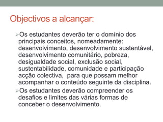 Objectivos a alcançar:
Os estudantes deverão ter o domínio dos
principais conceitos, nomeadamente:
desenvolvimento, desenvolvimento sustentável,
desenvolvimento comunitário, pobreza,
desigualdade social, exclusão social,
sustentabilidade, comunidade e participação
acção colectiva, para que possam melhor
acompanhar o conteúdo seguinte da disciplina.
Os estudantes deverão compreender os
desafios e limites das várias formas de
conceber o desenvolvimento.
 