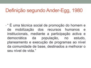 Definição segundo Ander-Egg, 1980
• “ É uma técnica social de promoção do homem e
de mobilização dos recursos humanos e
institucionais, mediante a participação activa e
democrática da população, no estudo,
planeamento e execução de programas ao nível
da comunidade de base, destinados a melhorar o
seu nível de vida.”
 