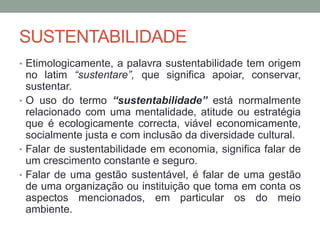 SUSTENTABILIDADE
• Etimologicamente, a palavra sustentabilidade tem origem
no latim “sustentare”, que significa apoiar, conservar,
sustentar.
• O uso do termo “sustentabilidade” está normalmente
relacionado com uma mentalidade, atitude ou estratégia
que é ecologicamente correcta, viável economicamente,
socialmente justa e com inclusão da diversidade cultural.
• Falar de sustentabilidade em economia, significa falar de
um crescimento constante e seguro.
• Falar de uma gestão sustentável, é falar de uma gestão
de uma organização ou instituição que toma em conta os
aspectos mencionados, em particular os do meio
ambiente.
 