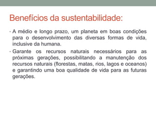 Benefícios da sustentabilidade:
• A médio e longo prazo, um planeta em boas condições
para o desenvolvimento das diversas formas de vida,
inclusive da humana.
• Garante os recursos naturais necessários para as
próximas gerações, possibilitando a manutenção dos
recursos naturais (florestas, matas, rios, lagos e oceanos)
e garantindo uma boa qualidade de vida para as futuras
gerações.
 