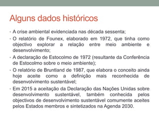 Alguns dados históricos
• A crise ambiental evidenciada nas década sessenta;
• O relatório de Founex, elaborado em 1972, que tinha como
objectivo explorar a relação entre meio ambiente e
desenvolvimento;
• A declaração de Estocolmo de 1972 (resultante da Conferência
de Estocolmo sobre o meio ambiente);
• O relatório de Bruntland de 1987, que elabora o conceito ainda
hoje aceite como a definição mais reconhecida de
desenvolvimento sustentável;
• Em 2015 a aceitação da Declaração das Nações Unidas sobre
desenvolvimento sustentável, também conhecida pelos
objectivos de desenvolvimento sustentável comumente aceites
pelos Estados membros e sintetizados na Agenda 2030.
 