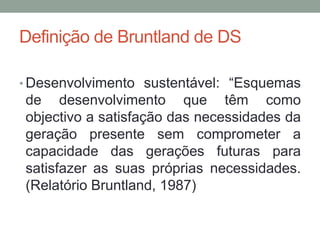 Definição de Bruntland de DS
• Desenvolvimento sustentável: “Esquemas
de desenvolvimento que têm como
objectivo a satisfação das necessidades da
geração presente sem comprometer a
capacidade das gerações futuras para
satisfazer as suas próprias necessidades.
(Relatório Bruntland, 1987)
 