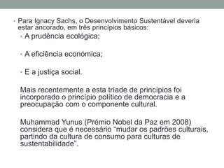 • Para Ignacy Sachs, o Desenvolvimento Sustentável deveria
estar ancorado, em três princípios básicos:
• A prudência ecológica;
• A eficiência económica;
• E a justiça social.
Mais recentemente a esta tríade de princípios foi
incorporado o princípio político de democracia e a
preocupação com o componente cultural.
Muhammad Yunus (Prémio Nobel da Paz em 2008)
considera que é necessário “mudar os padrões culturais,
partindo da cultura de consumo para culturas de
sustentabilidade”.
 