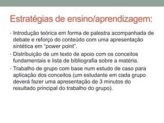 Estratégias de ensino/aprendizagem:
• Introdução teórica em forma de palestra acompanhada de
debate e reforço do conteúdo com uma apresentação
sintética em “power point”.
• Distribuição de um texto de apoio com os conceitos
fundamentais e lista de bibliografia sobre a matéria.
• Trabalho de grupo com base num estudo de caso para
aplicação dos conceitos (um estudante em cada grupo
deverá fazer uma apresentação de 3 minutos do
resultado principal do trabalho do grupo).
 