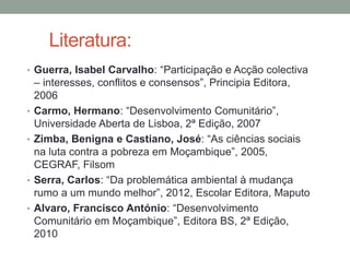 Literatura:
• Guerra, Isabel Carvalho: “Participação e Acção colectiva
– interesses, conflitos e consensos”, Principia Editora,
2006
• Carmo, Hermano: “Desenvolvimento Comunitário”,
Universidade Aberta de Lisboa, 2ª Edição, 2007
• Zimba, Benigna e Castiano, José: “As ciências sociais
na luta contra a pobreza em Moçambique”, 2005,
CEGRAF, Filsom
• Serra, Carlos: “Da problemática ambiental à mudança
rumo a um mundo melhor”, 2012, Escolar Editora, Maputo
• Alvaro, Francisco António: “Desenvolvimento
Comunitário em Moçambique”, Editora BS, 2ª Edição,
2010
 