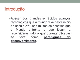 Introdução
• Apesar dos grandes e rápidos avanços
tecnológicos que o mundo vive neste início
do século XXI, são muitos os desafios que
o Mundo enfrenta e que levam a
reconsiderar tudo o que durante décadas
se teve como paradigmas do
desenvolvimento.
 