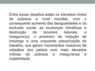 • Entre esses desafios estão os elevados níveis
de pobreza a nível mundial, com o
consequente aumento das desigualdades e da
exclusão social, as mudanças climáticas e
destruição de recursos naturais, a
insegurança, o processo de redução de
emprego e uma crescente precarização do
trabalho, que geram movimentos massivos de
cidadãos dos países com mais elevados
índices de pobreza e insegurança e
instabilidade.
 