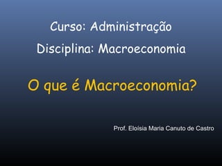 O que é Macroeconomia?
Curso: Administração
Disciplina: Macroeconomia
Prof. Eloísia Maria Canuto de Castro
 