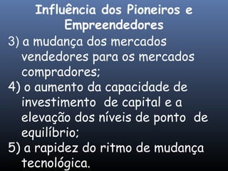 3) a mudança dos mercados
vendedores para os mercados
compradores;
4) o aumento da capacidade de
investimento de capital e a
elevação dos níveis de ponto de
equilíbrio;
5) a rapidez do ritmo de mudança
tecnológica.
Influência dos Pioneiros e
Empreendedores
 