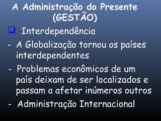  Interdependência
- A Globalização tornou os países
interdependentes
- Problemas econômicos de um
país deixam de ser localizados e
passam a afetar inúmeros outros
- Administração Internacional
A Administração do Presente
(GESTÃO)
 