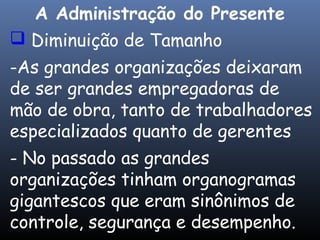  Diminuição de Tamanho
-As grandes organizações deixaram
de ser grandes empregadoras de
mão de obra, tanto de trabalhadores
especializados quanto de gerentes
- No passado as grandes
organizações tinham organogramas
gigantescos que eram sinônimos de
controle, segurança e desempenho.
A Administração do Presente
 