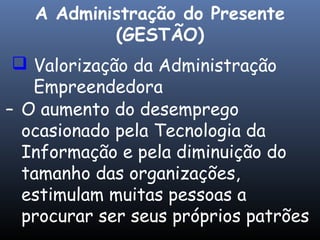  Valorização da Administração
Empreendedora
– O aumento do desemprego
ocasionado pela Tecnologia da
Informação e pela diminuição do
tamanho das organizações,
estimulam muitas pessoas a
procurar ser seus próprios patrões
A Administração do Presente
(GESTÃO)
 