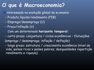  interessada na evolução global da economia
− Produto líquido/rendimento (PIB)
− Emprego/desemprego (U)
− Preço/inflação (π)
Com um determinado horizonte temporal:
− curto prazo: conjuntura / ciclos econômicos – flutuações
(emprego / desemprego; inflação / deflação)
− longo prazo: estrutura / crescimento econômico (nível de
vida; países ricos x países pobres; desigualdades repartição
rendimento e riqueza)
O que é Macroeconomia?
 