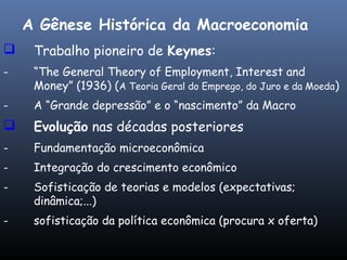  Trabalho pioneiro de Keynes:
- “The General Theory of Employment, Interest and
Money” (1936) (A Teoria Geral do Emprego, do Juro e da Moeda)
- A “Grande depressão” e o “nascimento” da Macro
 Evolução nas décadas posteriores
- Fundamentação microeconômica
- Integração do crescimento econômico
- Sofisticação de teorias e modelos (expectativas;
dinâmica;...)
- sofisticação da política econômica (procura x oferta)
A Gênese Histórica da Macroeconomia
 