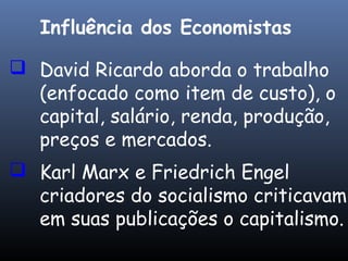  David Ricardo aborda o trabalho
(enfocado como item de custo), o
capital, salário, renda, produção,
preços e mercados.
 Karl Marx e Friedrich Engel
criadores do socialismo criticavam
em suas publicações o capitalismo.
Influência dos Economistas
 