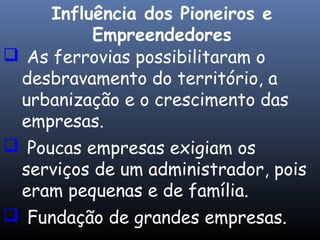  As ferrovias possibilitaram o
desbravamento do território, a
urbanização e o crescimento das
empresas.
 Poucas empresas exigiam os
serviços de um administrador, pois
eram pequenas e de família.
 Fundação de grandes empresas.
Influência dos Pioneiros e
Empreendedores
 