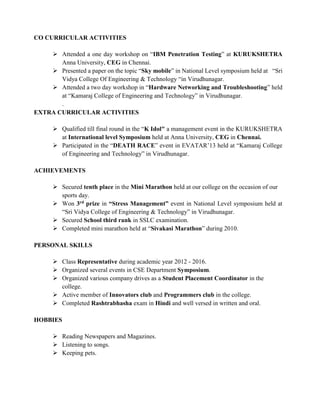 CO CURRICULAR ACTIVITIES
 Attended a one day workshop on “IBM Penetration Testing” at KURUKSHETRA
Anna University, CEG in Chennai.
 Presented a paper on the topic “Sky mobile” in National Level symposium held at “Sri
Vidya College Of Engineering & Technology “in Virudhunagar.
 Attended a two day workshop in “Hardware Networking and Troubleshooting” held
at “Kamaraj College of Engineering and Technology” in Virudhunagar.
.
EXTRA CURRICULAR ACTIVITIES
 Qualified till final round in the “K Idol" a management event in the KURUKSHETRA
at International level Symposium held at Anna University, CEG in Chennai.
 Participated in the “DEATH RACE” event in EVATAR’13 held at “Kamaraj College
of Engineering and Technology” in Virudhunagar.
ACHIEVEMENTS
 Secured tenth place in the Mini Marathon held at our college on the occasion of our
sports day.
 Won 3rd prize in “Stress Management” event in National Level symposium held at
“Sri Vidya College of Engineering & Technology” in Virudhunagar.
 Secured School third rank in SSLC examination.
 Completed mini marathon held at “Sivakasi Marathon” during 2010.
PERSONAL SKILLS
 Class Representative during academic year 2012 - 2016.
 Organized several events in CSE Department Symposium.
 Organized various company drives as a Student Placement Coordinator in the
college.
 Active member of Innovators club and Programmers club in the college.
 Completed Rashtrabhasha exam in Hindi and well versed in written and oral.
HOBBIES
 Reading Newspapers and Magazines.
 Listening to songs.
 Keeping pets.
 