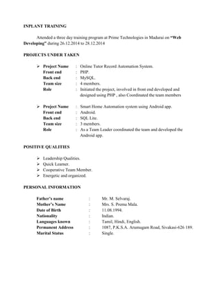 INPLANT TRAINING
Attended a three day training program at Prime Technologies in Madurai on “Web
Developing” during 26.12.2014 to 28.12.2014
PROJECTS UNDER TAKEN
 Project Name : Online Tutor Record Automation System.
Front end : PHP.
Back end : MySQL.
Team size : 4 members.
Role : Initiated the project, involved in front end developed and
designed using PHP , also Coordinated the team members
 Project Name : Smart Home Automation system using Android app.
Front end : Android.
Back end : SQL Lite.
Team size : 3 members.
Role : As a Team Leader coordinated the team and developed the
Android app.
POSITIVE QUALITIES
 Leadership Qualities.
 Quick Learner.
 Cooperative Team Member.
 Energetic and organized.
PERSONAL INFORMATION
Father’s name : Mr. M. Selvaraj.
Mother’s Name : Mrs. S. Prema Mala.
Date of Birth : 11.08.1994.
Nationality : Indian.
Languages known : Tamil, Hindi, English.
Permanent Address : 1087, P.K.S.A. Arumugam Road, Sivakasi-626 189.
Marital Status : Single.
 