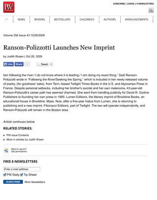 NEWS REVIEWS BESTSELLERS CHILDREN'S AUTHORS ANNOUNCEMENTS 
DIGITAL INTERNATIONAL OPINION 
SUBSCRIBE | LOGIN | E-NEWSLETTERS 
Volume 256 Issue 43 10/26/2009 
Ranson-Polizzotti Launches New Imprint 
by Judith Rosen | Oct 26, 2009 
TTweeeett 0 
LLiikkee SShhaarree 0 
Iam following the river./ I do not know where it is leading./ I am doing my exact thing,” Sadi Ranson- 
Polizzotti wrote in “Following the River/Seeking the Spring,” which is included in her newly released volume 
of poetry, (for goodness' sake), from Tenn.-based Twilight Times Books in the U.S. and Alyscamps Press in 
France. Despite personal setbacks, including her brother's suicide and her own melanoma, 43-year-old 
Ranson-Polizzotti's career path has seemed charmed. She went from handling publicity for David R. Godine 
Publishers to founding her own press in 1995: Lumen Editions, the literary imprint of Brookline Books, an 
educational house in Brookline, Mass. Now, after a five-year hiatus from Lumen, she is returning to 
publishing and a new imprint, Fibonacci Editions, part of Twilight. The two will operate independently, and 
Ranson-Polizzotti will remain in the Boston area. 
Article continues below. 
RELATED STORIES: 
PW issue Contents 
More in articles by Judith Rosen 
Want to reprint? 
Get permissions. 
FREE E-NEWSLETTERS 
Enter e-mail address 
PW Daily Tip Sheet 
More Newsletters 
 