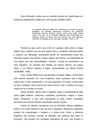 Essa afirmação mostra que as variantes podem ser classificadas em
diatópicas, diastráticas e diafásicas, como aponta Carvalho (2002).
As variantes diatópicas referem-se a diferenças em função do espaço
geográfico. As variantes diastráticas consistem nas diferenças
linguísticas conforme aspectos sociais, como sexo, idade, classe
social, etnia etc. Já as variantes diafásicas são relacionadas aos
diferentes estilos de língua, dos mais formais aos mais informais,
conforme as situações de uso da língua (Carvalho, 2002, p. 57).
Percebe-se que assim, que como em qualquer outro idioma a língua
inglesa não é estática uma vez que quanto mais s e expande, mais está sujeita
a passara por alterações necessárias devido ás características locais das
diferentes regiões que utilizam a língua inglesa. No entanto, as diversidades de
uma língua, não são descontroladas, fortuitas, a ponto de promoverem um
caos linguístico. As mesmas são restritas por fatores internos, da própria
língua, e por fatores externos à língua, especialmente por fatores sociais
(SCHERRE, 1996).
Para Crystal (2008) essa peculiaridade da língua inglesa, denominada
pelo referido estudioso de Local Englishes, pode esclarecer que a língua
inglesa não é mais pertencente a um país específico, ela passa a fazer parte
de toda e qualquer cultura que faz uso desse idioma e que o modifica com seus
modos de ver e de agir no mundo.
Nesse contexto, afirma ainda o linguista, existe a possibilidade de falar
sobre inglês britânico, americano, australiano, sul-africano, indiano, e outros
tantos “Englishes” e que para subsidia-los já estão sendo compilados
dicionários com léxicos distintos encontrados nessas regiões.
Diante do exposto, percebe-se que as diferentes culturas anglófonas
tendem a se sentir autônoma uma vez que a linguagem utilizada foi organizada
levando em consideração o contexto e a cultura local. Assim, a diferença
linguística não consiste somente na utilização das palavras que estão no
dicionário, mas também em vocábulos específicos do local, que também é
 