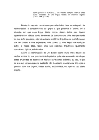 centro político ou cultural (...). No entanto, sempre continua tendo
outras variedades de uma língua, faladas em diferentes regiões
(YULE, 1996, p. 228).
Diante do exposto, percebe-se que cada dialeto deve ser adequado às
necessidades e características do grupo a que pertence o falante, ou à
situação em que essa língua falada ocorre. Assim, todos eles devem
igualmente ser válidos como ferramenta de comunicação, uma vez que diante
do que já foi apontado, não há nenhuma evidência linguística na qual afirmasse
que um dialeto é mais expressivo, mais correto ou mais lógico que qualquer
outro; e nessa ótica, todos eles são sistemas linguísticos igualmente
complexos, lógicos, estruturados.
Assim, a padronização de um dialeto ocorre muito mais devido as
razões sociais do que propriamente linguístico, pois são no cenário social que
estão envolvidos as atitudes em relação às variantes dialetais, ou seja, o que
se leva em consideração na avaliação não é o dialeto propriamente dito, mas a
pessoa, com sua origem, classe social, escolaridade, etc. que faz uso deste
dialeto.
 