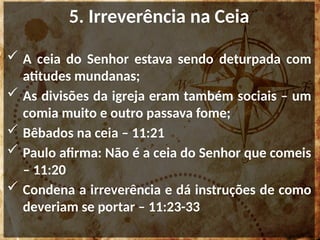 5. Irreverência na Ceia
 A ceia do Senhor estava sendo deturpada com
atitudes mundanas;
 As divisões da igreja eram também sociais – um
comia muito e outro passava fome;
 Bêbados na ceia – 11:21
 Paulo afirma: Não é a ceia do Senhor que comeis
– 11:20
 Condena a irreverência e dá instruções de como
deveriam se portar – 11:23-33
 