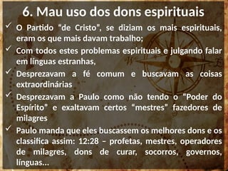 6. Mau uso dos dons espirituais
 O Partido “de Cristo”, se diziam os mais espirituais,
eram os que mais davam trabalho;
 Com todos estes problemas espirituais e julgando falar
em línguas estranhas,
 Desprezavam a fé comum e buscavam as coisas
extraordinárias
 Desprezavam a Paulo como não tendo o “Poder do
Espírito” e exaltavam certos “mestres” fazedores de
milagres
 Paulo manda que eles buscassem os melhores dons e os
classifica assim: 12:28 – profetas, mestres, operadores
de milagres, dons de curar, socorros, governos,
línguas...
 