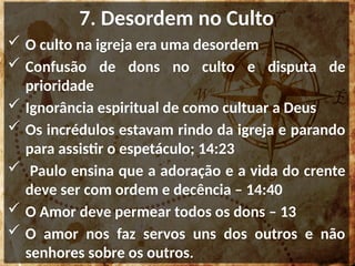 7. Desordem no Culto
 O culto na igreja era uma desordem
 Confusão de dons no culto e disputa de
prioridade
 Ignorância espiritual de como cultuar a Deus
 Os incrédulos estavam rindo da igreja e parando
para assistir o espetáculo; 14:23
 Paulo ensina que a adoração e a vida do crente
deve ser com ordem e decência – 14:40
 O Amor deve permear todos os dons – 13
 O amor nos faz servos uns dos outros e não
senhores sobre os outros.
 