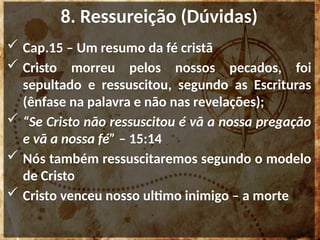 8. Ressureição (Dúvidas)
 Cap.15 – Um resumo da fé cristã
 Cristo morreu pelos nossos pecados, foi
sepultado e ressuscitou, segundo as Escrituras
(ênfase na palavra e não nas revelações);
 “Se Cristo não ressuscitou é vã a nossa pregação
e vã a nossa fé” – 15:14
 Nós também ressuscitaremos segundo o modelo
de Cristo
 Cristo venceu nosso ultimo inimigo – a morte
 