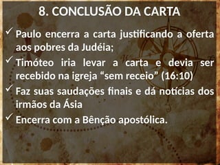 8. CONCLUSÃO DA CARTA
 Paulo encerra a carta justificando a oferta
aos pobres da Judéia;
 Timóteo iria levar a carta e devia ser
recebido na igreja “sem receio” (16:10)
 Faz suas saudações finais e dá notícias dos
irmãos da Ásia
 Encerra com a Bênção apostólica.
 