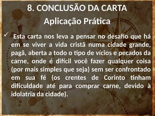 8. CONCLUSÃO DA CARTA
Aplicação Prática
 Esta carta nos leva a pensar no desafio que há
em se viver a vida cristã numa cidade grande,
pagã, aberta a todo o tipo de vícios e pecados da
carne, onde é difícil você fazer qualquer coisa
(por mais simples que seja) sem ser confrontado
em sua fé (os crentes de Corinto tinham
dificuldade até para comprar carne, devido à
idolatria da cidade).
 