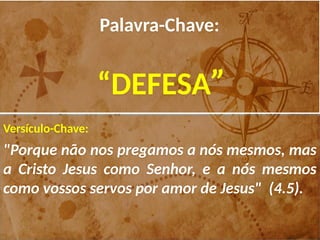 Palavra-Chave:
“DEFESA”
Versículo-Chave:
"Porque não nos pregamos a nós mesmos, mas
a Cristo Jesus como Senhor, e a nós mesmos
como vossos servos por amor de Jesus" (4.5).
 