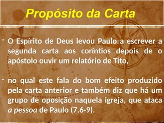 Propósito da Carta
- O Espírito de Deus levou Paulo a escrever a
segunda carta aos coríntios depois de o
apóstolo ouvir um relatório de Tito,
- no qual este fala do bom efeito produzido
pela carta anterior e também diz que há um
grupo de oposição naquela igreja, que ataca
a pessoa de Paulo (7.6-9).
 