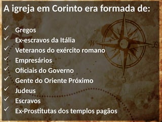A igreja em Corinto era formada de:
 Gregos
 Ex-escravos da Itália
 Veteranos do exército romano
 Empresários
 Oficiais do Governo
 Gente do Oriente Próximo
 Judeus
 Escravos
 Ex-Prostitutas dos templos pagãos
 
