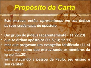 Propósito da Carta
- Este escreve, então, apresentando em sua defesa
as suas credenciais de apóstolo.
- Um grupo de judeus (aparentemente - 11.22,23)
- que se diziam apóstolos (11.5,13; 12.11),
- mas que pregavam um evangelho falsificado (11.4)
- e estavam como que escravizando os membros da
igreja (11.20),
- vinha atacando a pessoa de Paulo, seu ensino e
seu caráter.
 