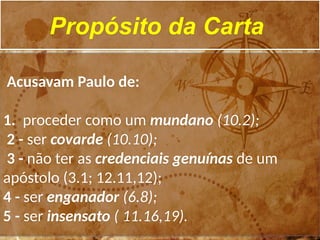 Propósito da Carta
Acusavam Paulo de:
1. proceder como um mundano (10.2);
2 - ser covarde (10.10);
3 - não ter as credenciais genuínas de um
apóstolo (3.1; 12.11,12);
4 - ser enganador (6.8);
5 - ser insensato ( 11.16,19).
 