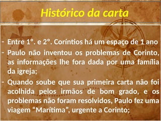 Histórico da carta
- Entre 1º. e 2º. Coríntios há um espaço de 1 ano
- Paulo não inventou os problemas de Corinto,
as informações lhe fora dada por uma família
da igreja;
- Quando soube que sua primeira carta não foi
acolhida pelos irmãos de bom grado, e os
problemas não foram resolvidos, Paulo fez uma
viagem “Marítima”, urgente a Corinto;
 
