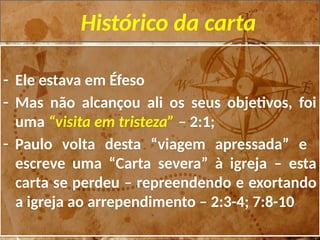 Histórico da carta
- Ele estava em Éfeso
- Mas não alcançou ali os seus objetivos, foi
uma “visita em tristeza” – 2:1;
- Paulo volta desta “viagem apressada” e
escreve uma “Carta severa” à igreja – esta
carta se perdeu – repreendendo e exortando
a igreja ao arrependimento – 2:3-4; 7:8-10
 